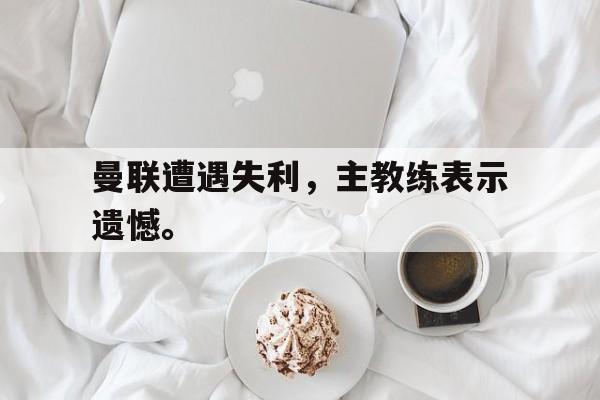 曼联遭遇失利，主教练表示遗憾。